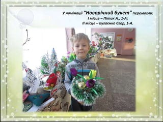 У номінації “Новорічний букет” перемогли:
І місце – Пітик А., 1-А;
ІІ місце – Бугаєнко Єгор, 1-А.
 