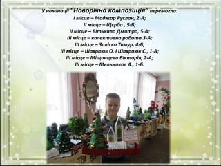 У номінації “Новорічна композиція” перемогли:
І місце – Маджар Руслан, 2-А;
ІІ місце – Щєрба , 5-Б;
ІІ місце – Вітькало Дмитро, 5-А;
ІІІ місце – колективна робота 3-А;
ІІІ місце – Заліско Тимур, 4-Б;
ІІІ місце – Шахраюк О. і Шахраюк С., 1-А;
ІІІ місце – Міщанцева Вікторія, 2-А;
ІІІ місце – Мельников А., 1-Б.
 