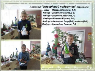 У номінації “Новорічний подарунок” перемогли:
І місце – Мозгова Крістіна, 4-А;
І місце – Захряпа Микита, 5-Б;
І місце – Захряпа Владислав, 4;
ІІ місце – Коняєва Карина, 7-А;
ІІ місце – Аксьонови Єгор (2-А) та Іван (1-А);
ІІІ місце – Мамедова Гюнель, 7-Б.
 