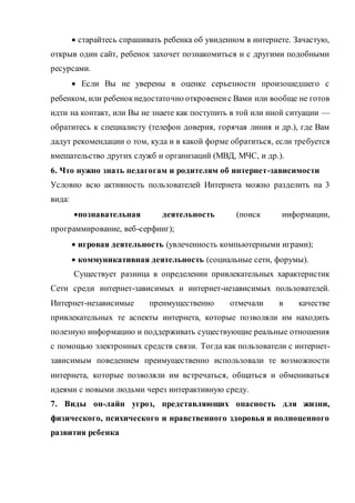  старайтесь спрашивать ребенка об увиденном в интернете. Зачастую,
открыв один сайт, ребенок захочет познакомиться и с другими подобными
ресурсами.
 Если Вы не уверены в оценке серьезности произошедшего с
ребенком, или ребенокнедостаточно откровененс Вами или вообще не готов
идти на контакт, или Вы не знаете как поступить в той или иной ситуации —
обратитесь к специалисту (телефон доверия, горячая линия и др.), где Вам
дадут рекомендации о том, куда и в какой форме обратиться, если требуется
вмешательство других служб и организаций (МВД, МЧС, и др.).
6. Что нужно знать педагогам и родителям об интернет-зависимости
Условно всю активность пользователей Интернета можно разделить на 3
вида:
познавательная деятельность (поиск информации,
программирование, веб-серфинг);
 игровая деятельность (увлеченность компьютерными играми);
 коммуникативная деятельность (социальные сети, форумы).
Существует разница в определении привлекательных характеристик
Сети среди интернет-зависимых и интернет-независимых пользователей.
Интернет-независимые преимущественно отмечали в качестве
привлекательных те аспекты интернета, которые позволяли им находить
полезную информацию и поддерживать существующие реальные отношения
с помощью электронных средств связи. Тогда как пользователи с интернет-
зависимым поведением преимущественно использовали те возможности
интернета, которые позволяли им встречаться, общаться и обмениваться
идеями с новыми людьми через интерактивную среду.
7. Виды он-лайн угроз, представляющих опасность для жизни,
физического, психического и нравственного здоровья и полноценного
развития ребенка
 