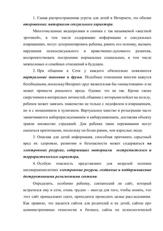 1. Самая распространенная угроза для детей в Интернете, это обилие
откровенных материалов сексуального характера.
Многочисленные видеоролики и снимки с так называемой «жесткой
эротикой», в том числе содержащие информацию о сексуальных
извращениях, могут дезориентировать ребенка, ранить его психику, вызвать
нарушения психосексуального и нравственно-духовного развития,
воспрепятствовать построению нормальных социальных, в том числе
межполовых и семейных отношений в будущем.
2. При общении в Сети у каждого обязательно появляются
виртуальные знакомые и друзья. Подобные отношения многим кажутся
безобидными, посколькуИнтернет-друг является как бы «ненастоящим» и не
может принести реального вреда. Однако это не так. Кроме своих
сверстников и интересных личностей, общение с которымипойдетна пользу,
ребенок может завязать знакомство не только с педофилом и извращенцем,
но и с мошенником и хулиганом. Виртуальное хамство и розыгрыши часто
заканчиваются киберпреследованием и киберунижением, доставляя объекту
травли множество страданий. Для ребенка такие переживания могут
оказаться критичными, поскольку он более раним, чем взрослые люди.
3. Опасная для детей информация, способная причинить серьезный
вред их здоровью, развитию и безопасности может содержаться на
электронных ресурсах, содержащих материалы экстремистского и
террористического характера.
4. Особую опасность представляют для незрелой психики
несовершеннолетних электронные ресурсы, созданные и поддерживаемые
деструктивными религиозными сектами.
Определить, особенно ребенку, сектантский ли сайт, который
встретился ему в сети, очень трудно – иногда для того, чтобы понять, что
этот сайт принадлежит секте, приходится проводить целые расследования.
Как правило, это касается сайтов для родителей и их детей, сайтов про
административные технологии в бизнесе, сайты по психологической
 