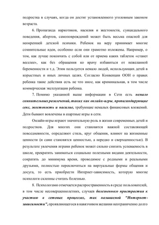 подростка в случаях, когда он достиг установленного уголовным законом
возраста.
6. Пропаганда наркотиков, насилия и жестокости, суицидального
поведения, абортов, самоповреждений может быть весьма опасной для
неокрепшей детской психики. Ребенок на веру принимает многие
сомнительные идеи, особенно если они грамотно изложены. Например, о
том, как лучше покончить с собой или от приема каких таблеток «станет
веселее», как без обращения ко врачу избавиться от нежеланной
беременности и т.д. Этим пользуется немало людей, использующих детей в
корыстных и иных личных целях. Согласно Конвенции ООН о правах
ребенка такие действия есть не что иное, как криминальная, в том числе
коммерческая эксплуатация ребенка.
7. Помимо указанной выше информации в Сети есть немало
сомнительных развлечений, таких как онлайн-игры, пропагандирующие
секс, жестокость и насилие, требующие немалых финансовых вложений.
Дети бывают вовлечены в азартные игры в сети.
Онлайн-игры играют значительную роль в жизни современных детей и
подростков. Для многих они становятся важной составляющей
повседневности, определяют стиль, круг общения, влияют на жизненные
ценности (и сами становятся ценностью, а нередко и сверхценностью). В
результате увлечения играми ребенок может сильно снизить успеваемость в
школе, прекратить заниматься социально полезными видами деятельности,
сократить до минимума время, проводимое с родными и реальными
друзьями, полностью переключиться на виртуальные формы общения и
досуга, то есть приобрести Интернет-зависимость, которую многие
психологи склонны считать болезнью.
8. Психологами отмечается распространенность в среде пользователей,
в том числе несовершеннолетних, случаев болезненного пристрастия к
участию в сетевых процессах, так называемой "Интернет-
зависимости",проявляющегося в навязчивом желании неограниченно долго
 