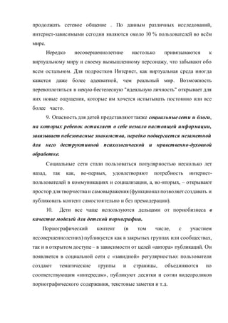 продолжать сетевое общение . По данным различных исследований,
интернет-зависимыми сегодня являются около 10 % пользователей во всём
мире.
Нередко несовершеннолетние настолько привязываются к
виртуальному миру и своему вымышленному персонажу, что забывают обо
всем остальном. Для подростков Интернет, как виртуальная среда иногда
кажется даже более адекватной, чем реальный мир. Возможность
перевоплотиться в некую бестелесную "идеальную личность" открывает для
них новые ощущения, которые им хочется испытывать постоянно или все
более часто.
9. Опасность для детей представляюттакже социальныесети и блоги,
на которых ребенок оставляет о себе немало настоящей информации,
завязывает небезопасные знакомства, нередко подвергается незаметной
для него деструктивной психологической и нравственно-духовной
обработке.
Социальные сети стали пользоваться популярностью несколько лет
назад, так как, во-первых, удовлетворяют потребность интернет-
пользователей в коммуникациях и социализации, а, во-вторых, – открывают
простор для творчестваи самовыражения (функционал позволяетсоздавать и
публиковать контент самостоятельно и без премодерации).
10. Дети все чаще используются дельцами от порнобизнеса в
качестве моделей для детской порнографии.
Порнографический контент (в том числе, с участием
несовершеннолетних) публикуется как в закрытых группах или сообществах,
так и в открытом доступе – в зависимости от целей «автора» публикаций. Он
появляется в социальной сети с «завидной» регулярностью: пользователи
создают тематические группы и страницы, объединяются по
соответствующим «интересам», публикуют десятки и сотни видеороликов
порнографического содержания, текстовые заметки и т.д.
 