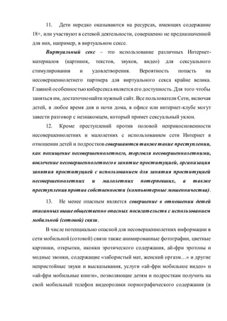11. Дети нередко оказываются на ресурсах, имеющих содержание
18+, или участвуют в сетевой деятельности, совершенно не предназначенной
для них, например, в виртуальном сексе.
Виртуальный секс – это использование различных Интернет-
материалов (картинок, текстов, звуков, видео) для сексуального
стимулирования и удовлетворения. Вероятность попасть на
несовершеннолетнего партнера для виртуального секса крайне велика.
Главной особенностьюкиберсексаявляется его доступность. Для того чтобы
заняться им, достаточнонайти нужный сайт. Все пользователи Сети, включая
детей, в любое время дня и ночи дома, в офисе или интернет-клубе могут
завести разговор с незнакомцем, который примет сексуальный уклон.
12. Кроме преступлений против половой неприкосновенности
несовершеннолетних и малолетних с использованием сети Интернет в
отношении детей и подростков совершаются такжетакие преступления,
как похищение несовершеннолетнего, торговля несовершеннолетними,
вовлечение несовершеннолетнегов занятие проституцией, организация
занятия проституцией с использованием для занятия проституцией
несовершеннолетних и малолетних потерпевших, а также
преступления против собственности (компьютерные мошенничества).
13. Не менее опасным является совершение в отношении детей
описанных вышеобщественно опасных посягательств с использованием
мобильной (сотовой) связи.
В числе потенциально опаснойдля несовершеннолетних информации в
сети мобильной(сотовой) связи также анимированные фотографии, цветные
картинки, открытки, иконки эротического содержания, ай-фри эротоны и
модные звонки, содержащие «забористый мат, женский оргазм…» и другие
непристойные звуки и высказывания, услуги «ай-фри мобильное видео» и
«ай-фри мобильные книги», позволяющие детям и подросткам получить на
свой мобильный телефон видеоролики порнографического содержания (в
 
