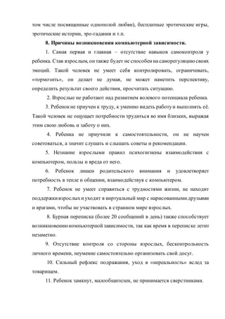 том числе посвященные однополой любви), бесплатные эротические игры,
эротические истории, эро-гадания и т.п.
8. Причины возникновения компьютерной зависимости.
1. Самая первая и главная – отсутствие навыков самоконтроля у
ребенка. Став взрослым, онтакже будет не способенна саморегуляциюсвоих
эмоций. Такой человек не умеет себя контролировать, ограничивать,
«тормозить», он делает не думая, не может наметить перспективу,
определить результат своего действия, просчитать ситуацию.
2. Взрослые не работают над развитием волевого потенциала ребенка.
3. Ребенокне приучен к труду, к умению видеть работуи выполнять её.
Такой человек не ощущает потребности трудиться во имя близких, выражая
этим свою любовь и заботу о них.
4. Ребенка не приучили к самостоятельности, он не научен
советоваться, а значит слушать и слышать советы и рекомендации.
5. Незнание взрослыми правил психогигиены взаимодействия с
компьютером, пользы и вреда от него.
6. Ребенок лишен родительского внимания и удовлетворяет
потребность в тепле и общении, взаимодействуя с компьютером.
7. Ребенок не умеет справиться с трудностями жизни, не находит
поддержкивзрослыхиуходит в виртуальный мир с нарисованнымидрузьями
и врагами, чтобы не участвовать в странном мире взрослых.
8. Бурная переписка (более 20 сообщений в день) также способствует
возникновениюкомпьютернойзависимости, так как время в переписке летит
незаметно.
9. Отсутствие контроля со стороны взрослых, бесконтрольность
личного времени, неумение самостоятельно организовать свой досуг.
10. Сильный рефлекс подражания, уход в «нереальность» вслед за
товарищем.
11. Ребенок замкнут, малообщителен, не принимается сверстниками.
 