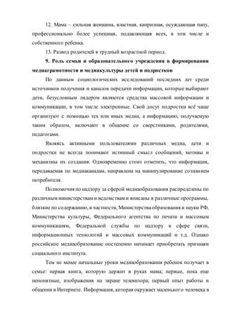 12. Мама – сильная женщина, властная, капризная, осуждающая папу,
профессионально более успешная, подавляющая всех, в том числе и
собственного ребенка.
13. Развод родителей в трудный возрастной период.
9. Роль семьи и образовательного учреждения в формировании
медиаграмотности и медиакультуры детей и подростков
По данным социологических исследований последних лет среди
источников получения и каналов передачи информации, которые выбирают
дети, безусловным лидером являются средства массовой информации и
коммуникации, в том числе электронные. Свой досуг подростки всё чаще
организуют с помощью тех или иных медиа, а информацию, получаемую
таким образом, включают в общение со сверстниками, родителями,
педагогами.
Являясь активными пользователями различных медиа, дети и
подростки не всегда понимают истинный смысл сообщений, мотивы и
механизмы их создания. Одновременно стоит отметить, что информация,
передаваемая по медиаканалам, направлена на манипулирование сознанием
потребителя.
Полномочия по надзору за сферой медиаобразования распределены по
различным министерствам и ведомствам и вписаны в различные программы,
близкие по содержанию, в частности, Министерстваобразования и науки РФ,
Министерства культуры, Федерального агентства по печати и массовым
коммуникациям, Федеральной службы по надзору в сфере связи,
информационных технологий и массовых коммуникаций и т.д. Однако
российское медиаобразование постепенно начинает приобретать признаки
социального института.
Тем не менее начальные уроки медиаобразования ребенок получает в
семье: первая книга, которую держит в руках мама; первые, пока еще
непонятные, изображения на экране телевизора; первый опыт работы и
общения в Интернете. Информация, которая окружает маленького человека в
 