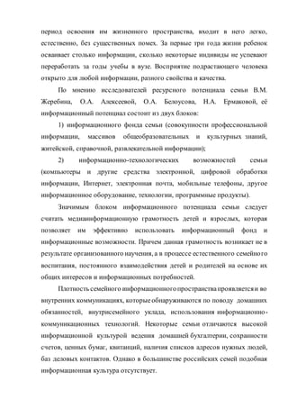 период освоения им жизненного пространства, входит в него легко,
естественно, без существенных помех. За первые три года жизни ребенок
осваивает столько информации, сколько некоторые индивиды не успевают
переработать за годы учебы в вузе. Восприятие подрастающего человека
открыто для любой информации, разного свойства и качества.
По мнению исследователей ресурсного потенциала семьи В.М.
Жеребина, О.А. Алексеевой, О.А. Белоусова, Н.А. Ермаковой, её
информационный потенциал состоит из двух блоков:
1) информационного фонда семьи (совокупности профессиональной
информации, массивов общеобразовательных и культурных знаний,
житейской, справочной, развлекательной информации);
2) информационно-технологических возможностей семьи
(компьютеры и другие средства электронной, цифровой обработки
информации, Интернет, электронная почта, мобильные телефоны, другое
информационное оборудование, технологии, программные продукты).
Значимым блоком информационного потенциала семьи следует
считать медиаинформационную грамотность детей и взрослых, которая
позволяет им эффективно использовать информационный фонд и
информационные возможности. Причем данная грамотность возникает не в
результате организованного научения, а в процессе естественного семейного
воспитания, постоянного взаимодействия детей и родителей на основе их
общих интересов и информационных потребностей.
Плотность семейного информационногопространствапроявляетсяи во
внутренних коммуникациях, которыеобнаруживаются по поводу домашних
обязанностей, внутрисемейного уклада, использования информационно-
коммуникационных технологий. Некоторые семьи отличаются высокой
информационной культурой ведения домашней бухгалтерии, сохранности
счетов, ценных бумаг, квитанций, наличия списков адресов нужных людей,
баз деловых контактов. Однако в большинстве российских семей подобная
информационная культура отсутствует.
 