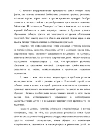 О качестве информационного пространства семьи говорят такие
факты, как наличие домашней библиотеки, домашних архивов, фонотеки,
коллекции картин, марок, монет и других предметов культуры. Особую
ценность в системе семейного медиаобразования представляют домашние
библиотеки. Исследователи Университета Невады выяснили, что наличие
хорошей библиотеки в доме напрямую связано с будущим уровнем
образования ребенка, причем вне зависимости от уровня образования
родителей. Этот фактор является общим для жителей разных стран и для
семей с разных уровнем достатка и образования родителей.
Известно, что информационная среда оказывает огромное влияние
на мировоззрение, ценности, приоритеты детей и молодежи. Кроме того,
современные медиа оказывают существенное воздействие на здоровье,
развитие и эмоциональное состояние современных детей. Многочисленные
исследования свидетельствуют о том, что чрезмерное увлечение
общением со средствами массовой коммуникации крайне негативно
сказывается на зрении, психологическом и физическом состоянии
школьников.
В связи с этим значительно актуализируется проблема развития
медиаграмотности детей с раннего возраста. Идеальный случай, если
ребенок растет в семье, в которой родители педагогически грамотны и
правильно выстраивают воспитательный процесс. Но далеко не все семьи
обладают багажом необходимых педагогических знаний, в этом случае
высока роль образовательного учреждения в формировании
медиаграмотности детей и в повышении педагогической грамотности их
родителей.
Педагоги должны помогать родителям ориентироваться в потоке
информации, ведь от того, как современная российская семья будет
относиться кполучаемой информации, которую предлагают многочисленные
средства массовой коммуникации, каким образом эта информация
воспринимается, оценивается и интерпретируется родителями детей, во
 
