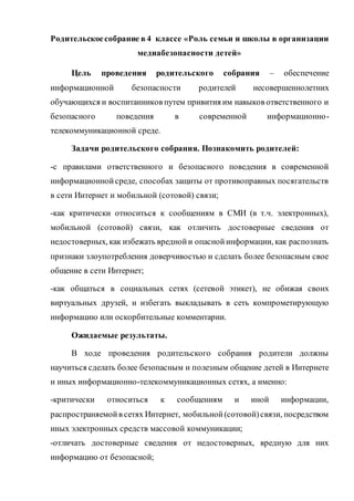 Родительскоесобрание в 4 классе «Роль семьи и школы в организации
медиабезопасности детей»
Цель проведения родительского собрания – обеспечение
информационной безопасности родителей несовершеннолетних
обучающихся и воспитанников путем привития им навыков ответственного и
безопасного поведения в современной информационно-
телекоммуникационной среде.
Задачи родительского собрания. Познакомить родителей:
-с правилами ответственного и безопасного поведения в современной
информационнойсреде, способах защиты от противоправных посягательств
в сети Интернет и мобильной (сотовой) связи;
-как критически относиться к сообщениям в СМИ (в т.ч. электронных),
мобильной (сотовой) связи, как отличить достоверные сведения от
недостоверных, как избежать вреднойи опаснойинформации, как распознать
признаки злоупотребления доверчивостью и сделать более безопасным свое
общение в сети Интернет;
-как общаться в социальных сетях (сетевой этикет), не обижая своих
виртуальных друзей, и избегать выкладывать в сеть компрометирующую
информацию или оскорбительные комментарии.
Ожидаемые результаты.
В ходе проведения родительского собрания родители должны
научиться сделать более безопасным и полезным общение детей в Интернете
и иных информационно-телекоммуникационных сетях, а именно:
-критически относиться к сообщениям и иной информации,
распространяемойв сетях Интернет, мобильной(сотовой)связи, посредством
иных электронных средств массовой коммуникации;
-отличать достоверные сведения от недостоверных, вредную для них
информацию от безопасной;
 