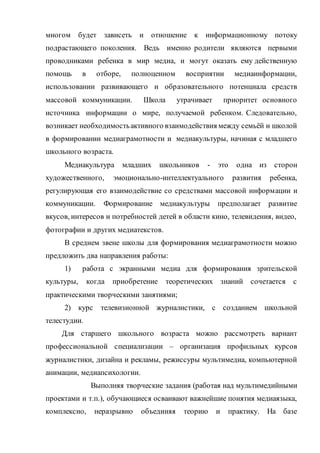 многом будет зависеть и отношение к информационному потоку
подрастающего поколения. Ведь именно родители являются первыми
проводниками ребенка в мир медиа, и могут оказать ему действенную
помощь в отборе, полноценном восприятии медиаинформации,
использовании развивающего и образовательного потенциала средств
массовой коммуникации. Школа утрачивает приоритет основного
источника информации о мире, получаемой ребенком. Следовательно,
возникает необходимостьактивного взаимодействия между семьёй и школой
в формировании медиаграмотности и медиакультуры, начиная с младшего
школьного возраста.
Медиакультура младших школьников - это одна из сторон
художественного, эмоционально-интеллектуального развития ребенка,
регулирующая его взаимодействие со средствами массовой информации и
коммуникации. Формирование медиакультуры предполагает развитие
вкусов, интересов и потребностей детей в области кино, телевидения, видео,
фотографии и других медиатекстов.
В среднем звене школы для формирования медиаграмотности можно
предложить два направления работы:
1) работа с экранными медиа для формирования зрительской
культуры, когда приобретение теоретических знаний сочетается с
практическими творческими занятиями;
2) курс телевизионной журналистики, с созданием школьной
телестудии.
Для старшего школьного возраста можно рассмотреть вариант
профессиональной специализации – организация профильных курсов
журналистики, дизайна и рекламы, режиссуры мультимедиа, компьютерной
анимации, медиапсихологии.
Выполняя творческие задания (работая над мультимедийными
проектами и т.п.), обучающиеся осваивают важнейшие понятия медиаязыка,
комплексно, неразрывно объединяя теорию и практику. На базе
 