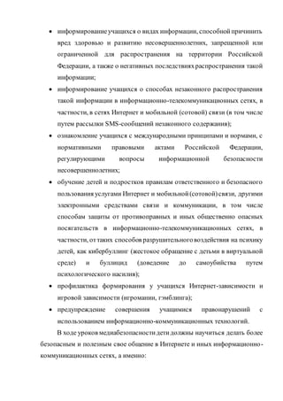  информированиеучащихся о видах информации, способнойпричинить
вред здоровью и развитию несовершеннолетних, запрещенной или
ограниченной для распространения на территории Российской
Федерации, а также о негативных последствияхраспространения такой
информации;
 информирование учащихся о способах незаконного распространения
такой информации в информационно-телекоммуникационных сетях, в
частности, в сетях Интернет и мобильной (сотовой) связи (в том числе
путем рассылки SMS-сообщений незаконного содержания);
 ознакомление учащихся с международными принципами и нормами, с
нормативными правовыми актами Российской Федерации,
регулирующими вопросы информационной безопасности
несовершеннолетних;
 обучение детей и подростков правилам ответственного и безопасного
пользования услугами Интернет и мобильной(сотовой)связи, другими
электронными средствами связи и коммуникации, в том числе
способам защиты от противоправных и иных общественно опасных
посягательств в информационно-телекоммуникационных сетях, в
частности, оттаких способов разрушительноговоздействия на психику
детей, как кибербуллинг (жестокое обращение с детьми в виртуальной
среде) и буллицид (доведение до самоубийства путем
психологического насилия);
 профилактика формирования у учащихся Интернет-зависимости и
игровой зависимости (игромании, гэмблинга);
 предупреждение совершения учащимися правонарушений с
использованием информационно-коммуникационных технологий.
В ходе уроков медиабезопасностидетидолжны научиться делать более
безопасным и полезным свое общение в Интернете и иных информационно-
коммуникационных сетях, а именно:
 