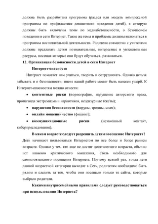должна быть разработана программа (раздел или модуль комплексной
программы по профилактике девиантного поведения детей), в которую
должны быть включены темы по медиабезопасности, о безопасном
поведении в сети Интернет. Такие же темы и проблемы должны включаться в
программы воспитательной деятельности. Родители совместно с учителями
должны предлагать детям познавательные, интересные и увлекательные
ресурсы, посещая которые они будут обучаться, развиваться.
12. Организация безопасности детей в сети Интернет
Интернет-опасности
Интернет помогает нам учиться, творить и сотрудничать. Однако нельзя
забывать и о безопасности, иначе вашей работе может быть нанесен ущерб. К
Интернет-опасностям можно отнести:
 контентные риски (порнография, нарушение авторского права,
пропаганда экстремизма и наркотиков, нецензурные тексты);
 нарушения безопасности (вирусы, трояны, спам);
 онлайн мошенничество (фишинг);
 коммуникационные риски (незаконный контакт,
киберпреследование).
В каком возрасте следуетразрешить детям посещение Интернета?
Дети начинают пользоваться Интернетом во все более и более раннем
возрасте. Однако у тех, кто еще не достиг десятилетнего возраста, обычно
нет навыков критического мышления, столь необходимого для
самостоятельного посещения Интернета. Поэтому всякий раз, когда дети
данной возрастной категории выходят в Сеть, родителям необходимо быть
рядом и следить за тем, чтобы они посещали только те сайты, которые
выбрали родители.
Какими внутрисемейными правилами следует руководствоваться
при использовании Интернета?
 