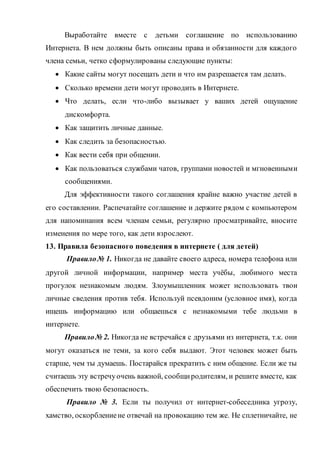 Выработайте вместе с детьми соглашение по использованию
Интернета. В нем должны быть описаны права и обязанности для каждого
члена семьи, четко сформулированы следующие пункты:
 Какие сайты могут посещать дети и что им разрешается там делать.
 Сколько времени дети могут проводить в Интернете.
 Что делать, если что-либо вызывает у ваших детей ощущение
дискомфорта.
 Как защитить личные данные.
 Как следить за безопасностью.
 Как вести себя при общении.
 Как пользоваться службами чатов, группами новостей и мгновенными
сообщениями.
Для эффективности такого соглашения крайне важно участие детей в
его составлении. Распечатайте соглашение и держите рядом с компьютером
для напоминания всем членам семьи, регулярно просматривайте, вносите
изменения по мере того, как дети взрослеют.
13. Правила безопасного поведения в интернете ( для детей)
Правило№ 1. Никогда не давайте своего адреса, номера телефона или
другой личной информации, например места учёбы, любимого места
прогулок незнакомым людям. Злоумышленник может использовать твои
личные сведения против тебя. Используй псевдоним (условное имя), когда
ищешь информацию или общаешься с незнакомыми тебе людьми в
интернете.
Правило№ 2. Никогда не встречайся с друзьями из интернета, т.к. они
могут оказаться не теми, за кого себя выдают. Этот человек может быть
старше, чем ты думаешь. Постарайся прекратить с ним общение. Если же ты
считаешь эту встречуочень важной, сообщиродителям, и решите вместе, как
обеспечить твою безопасность.
Правило № 3. Если ты получил от интернет-собеседника угрозу,
хамство, оскорблениене отвечай на провокацию тем же. Не сплетничайте, не
 