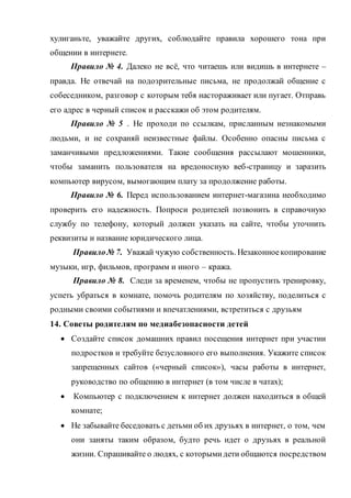 хулиганьте, уважайте других, соблюдайте правила хорошего тона при
общении в интернете.
Правило № 4. Далеко не всё, что читаешь или видишь в интернете –
правда. Не отвечай на подозрительные письма, не продолжай общение с
собеседником, разговор с которым тебя настораживает или пугает. Отправь
его адрес в черный список и расскажи об этом родителям.
Правило № 5 . Не проходи по ссылкам, присланным незнакомыми
людьми, и не сохраняй неизвестные файлы. Особенно опасны письма с
заманчивыми предложениями. Такие сообщения рассылают мошенники,
чтобы заманить пользователя на вредоносную веб-страницу и заразить
компьютер вирусом, вымогающим плату за продолжение работы.
Правило № 6. Перед использованием интернет-магазина необходимо
проверить его надежность. Попроси родителей позвонить в справочную
службу по телефону, который должен указать на сайте, чтобы уточнить
реквизиты и название юридического лица.
Правило№ 7. Уважай чужую собственность. Незаконноекопирование
музыки, игр, фильмов, программ и иного – кража.
Правило № 8. Следи за временем, чтобы не пропустить тренировку,
успеть убраться в комнате, помочь родителям по хозяйству, поделиться с
родными своими событиями и впечатлениями, встретиться с друзьям
14. Советы родителям по медиабезопасности детей
 Создайте список домашних правил посещения интернет при участии
подростков и требуйте безусловного его выполнения. Укажите список
запрещенных сайтов («черный список»), часы работы в интернет,
руководство по общению в интернет (в том числе в чатах);
 Компьютер с подключением к интернет должен находиться в общей
комнате;
 Не забывайте беседовать с детьми об их друзьях в интернет, о том, чем
они заняты таким образом, будто речь идет о друзьях в реальной
жизни. Спрашивайте о людях, с которымидети общаются посредством
 