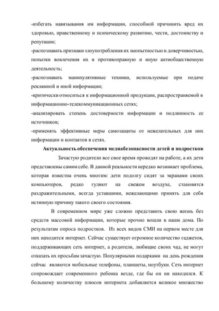 -избегать навязывания им информации, способной причинить вред их
здоровью, нравственному и психическому развитию, чести, достоинству и
репутации;
-распознавать признакизлоупотребления их неопытностью и доверчивостью,
попытки вовлечения их в противоправную и иную антиобщественную
деятельность;
-распознавать манипулятивные техники, используемые при подаче
рекламной и иной информации;
-критическиотноситься к информационной продукции, распространяемой в
информационно-телекоммуникационных сетях;
-анализировать степень достоверности информации и подлинность ее
источников;
-применять эффективные меры самозащиты от нежелательных для них
информации и контактов в сетях.
Актуальность обеспечения медиабезопасности детей и подростков
Зачастую родители все свое время проводят на работе, а их дети
представлены самим себе. В данной реальностинередко возникает проблема,
которая известна очень многим: дети подолгу сидят за экранами своих
компьютеров, редко гуляют на свежем воздухе, становятся
раздражительными, всегда уставшими, нежелающими принять для себя
истинную причину такого своего состояния.
В современном мире уже сложно представить свою жизнь без
средств массовой информации, которые прочно вошли в наши дома. По
результатам опроса подростков. Из всех видов СМИ на первом месте для
них находится интернет. Сейчас существует огромное количество гаджетов,
поддерживающих сеть интернет, а родители, любящие своих чад, не могут
отказать их просьбам зачастую. Популярными подарками на день рождения
сейчас являются мобильные телефоны, планшеты, ноутбуки. Сеть интернет
сопровождает современного ребенка везде, где бы он ни находился. К
большому количеству плюсов интернета добавляется великое множество
 