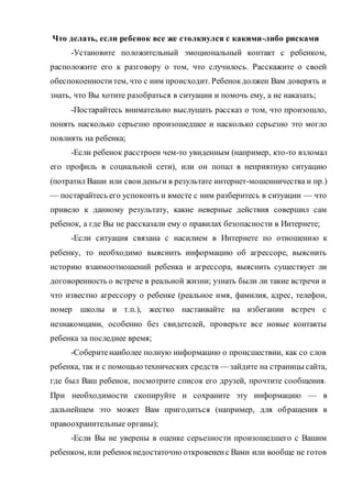 Что делать, если ребенок все же столкнулся с какими-либо рисками
-Установите положительный эмоциональный контакт с ребенком,
расположите его к разговору о том, что случилось. Расскажите о своей
обеспокоенноститем, что с ним происходит. Ребенокдолжен Вам доверять и
знать, что Вы хотите разобраться в ситуации и помочь ему, а не наказать;
-Постарайтесь внимательно выслушать рассказ о том, что произошло,
понять насколько серьезно произошедшее и насколько серьезно это могло
повлиять на ребенка;
-Если ребенок расстроен чем-то увиденным (например, кто-то взломал
его профиль в социальной сети), или он попал в неприятную ситуацию
(потратил Ваши или своиденьги в результате интернет-мошенничества и пр.)
— постарайтесь его успокоить и вместе с ним разберитесь в ситуации — что
привело к данному результату, какие неверные действия совершил сам
ребенок, а где Вы не рассказали ему о правилах безопасности в Интернете;
-Если ситуация связана с насилием в Интернете по отношению к
ребенку, то необходимо выяснить информацию об агрессоре, выяснить
историю взаимоотношений ребенка и агрессора, выяснить существует ли
договоренность о встрече в реальной жизни; узнать были ли такие встречи и
что известно агрессору о ребенке (реальное имя, фамилия, адрес, телефон,
номер школы и т.п.), жестко настаивайте на избегании встреч с
незнакомцами, особенно без свидетелей, проверьте все новые контакты
ребенка за последнее время;
-Соберитенаиболее полную информацию о происшествии, как со слов
ребенка, так и с помощьютехнических средств — зайдите на страницы сайта,
где был Ваш ребенок, посмотрите список его друзей, прочтите сообщения.
При необходимости скопируйте и сохраните эту информацию — в
дальнейшем это может Вам пригодиться (например, для обращения в
правоохранительные органы);
-Если Вы не уверены в оценке серьезности произошедшего с Вашим
ребенком, или ребенокнедостаточно откровененс Вами или вообще не готов
 