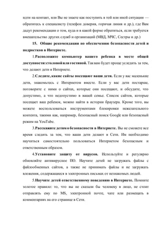 идти на контакт, или Вы не знаете как поступить в той или иной ситуации —
обратитесь к специалисту (телефон доверия, горячая линия и др.), где Вам
дадут рекомендации о том, куда и в какой форме обратиться, если требуется
вмешательство других служб и организаций (МВД, МЧС, Сестры и др.)
15. Общие рекомендации по обеспечению безопасности детей и
подростков в Интернете.
1.Расположите компьютер вашего ребенка в месте общей
доступности:столовойили гостиной. Таквам будет проще уследить за тем,
что делают дети в Интернете.
2.Следите, какие сайты посещают ваши дети. Если у вас маленькие
дети, знакомьтесь с Интернетом вместе. Если у вас дети постарше,
поговорите с ними о сайтах, которые они посещают, и обсудите, что
допустимо, а что недопустимо в вашей семье. Список сайтов, которые
посещает ваш ребенок, можно найти в истории браузера. Кроме того, вы
можете воспользоваться инструментами блокировки нежелательного
контента, такими как, например, безопасный поиск Google или безопасный
режим на YouTube.
3.Расскажите детям о безопасности в Интернете. Вы не сможете все
время следить за тем, что ваши дети делают в Сети. Им необходимо
научиться самостоятельно пользоваться Интернетом безопасным и
ответственным образом.
4.Установите защиту от вирусов. Используйте и регулярно
обновляйте антивирусное ПО. Научите детей не загружать файлы с
файлообменных сайтов, а также не принимать файлы и не загружать
вложения, содержащиеся в электронных письмах от незнакомых людей.
5.Научите детей ответственному поведению в Интернете. Помните
золотое правило: то, что вы не сказали бы человеку в лицо, не стоит
отправлять ему по MS, электронной почте, чате или размещать в
комментариях на его странице в Сети.
 