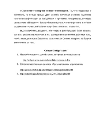 6.Оценивайте интернет-контент критически. То, что содержится в
Интернете, не всегда правда. Дети должны научиться отличать надежные
источники информации от ненадежных и проверять информацию, которую
они находят в Интернете. Также объяснитедетям, что копирование и вставка
содержания с чужих веб-сайтов могут быть признаны плагиатом.
16. Заключение. Я надеюсь, эти советы и рекомендации были полезны
для вас, уважаемые родители, и мы совместными усилиями добьемся того,
чтобы наши дети моглибезопасно пользоваться Сетями интернет, не будучи
зависимыми от него.
Список литературы:
1. Медиабезопасность детей в сетях интернет и сотовой связи
http://dshpp.ucoz.ru/roditeli/mediabezopasnost.doc
2. Сборник материалов в помощь образовательным учреждениям
http://gorod-detstva.ippk.ru/images/school/zashitadeti.pdf
3. http://window.edu.ru/resource/045/24045/files/gl1.pdf
 