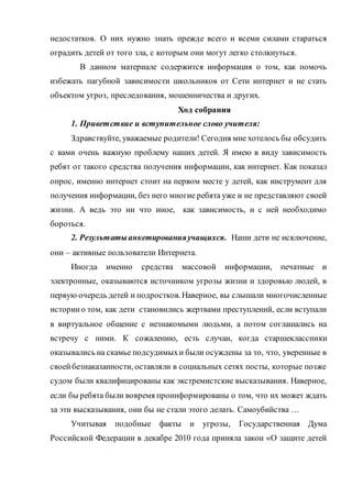 недостатков. О них нужно знать прежде всего и всеми силами стараться
оградить детей от того зла, с которым они могут легко столкнуться.
В данном материале содержится информация о том, как помочь
избежать пагубной зависимости школьников от Сети интернет и не стать
объектом угроз, преследования, мошенничества и других.
Ход собрания
1. Приветствие и вступительное слово учителя:
Здравствуйте, уважаемые родители! Сегодня мне хотелось бы обсудить
с вами очень важную проблему наших детей. Я имею в виду зависимость
ребят от такого средства получения информации, как интернет. Как показал
опрос, именно интернет стоит на первом месте у детей, как инструмент для
получения информации, без него многие ребята уже и не представляют своей
жизни. А ведь это ни что иное, как зависимость, и с ней необходимо
бороться.
2. Результатыанкетированияучащихся. Наши дети не исключение,
они – активные пользователи Интернета.
Иногда именно средства массовой информации, печатные и
электронные, оказываются источником угрозы жизни и здоровью людей, в
первую очередь детей и подростков. Наверное, вы слышали многочисленные
историио том, как дети становились жертвами преступлений, если вступали
в виртуальное общение с незнакомыми людьми, а потом соглашались на
встречу с ними. К сожалению, есть случаи, когда старшеклассники
оказывались на скамье подсудимыхи были осуждены за то, что, уверенные в
своейбезнаказанности, оставляли в социальных сетях посты, которые позже
судом были квалифицированы как экстремистские высказывания. Наверное,
если бы ребята были вовремя проинформированы о том, что их может ждать
за эти высказывания, они бы не стали этого делать. Самоубийства …
Учитывая подобные факты и угрозы, Государственная Дума
Российской Федерации в декабре 2010 года приняла закон «О защите детей
 