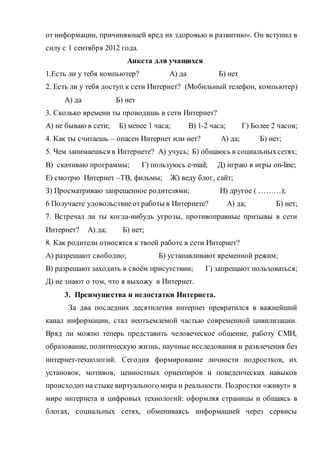 от информации, причиняющей вред их здоровью и развитию». Он вступил в
силу с 1 сентября 2012 года.
Анкета для учащихся
1.Есть ли у тебя компьютер? А) да Б) нет
2. Есть ли у тебя доступ к сети Интернет? (Мобильный телефон, компьютер)
А) да Б) нет
3. Сколько времени ты проводишь в сети Интернет?
А) не бываю в сети; Б) менее 1 часа; В) 1-2 часа; Г) Более 2 часов;
4. Как ты считаешь – опасен Интернет или нет? А) да; Б) нет;
5. Чем занимаешься в Интернете? А) учусь; Б) общаюсь в социальныхсетях;
В) скачиваю программы; Г) пользуюсь e-mail; Д) играю в игры on-line;
Е) смотрю Интернет –ТВ, фильмы; Ж) веду блог, сайт;
З) Просматриваю запрещенное родителями; И) другое ( ………);
6 Получаете удовольствиеотработы в Интернете? А) да; Б) нет;
7. Встречал ли ты когда-нибудь угрозы, противоправные призывы в сети
Интернет? А) да; Б) нет;
8. Как родители относятся к твоей работе в сети Интернет?
А) разрешают свободно; Б) устанавливают временной режим;
В) разрешают заходить в своём присутствии; Г) запрещают пользоваться;
Д) не знают о том, что я выхожу в Интернет.
3. Преимущества и недостатки Интернета.
За два последних десятилетия интернет превратился в важнейший
канал информации, стал неотъемлемой частью современной цивилизации.
Вряд ли можно теперь представить человеческое общение, работу СМИ,
образование, политическую жизнь, научные исследования и развлечения без
интернет-технологий. Сегодня формирование личности подростков, их
установок, мотивов, ценностных ориентиров и поведенческих навыков
происходитна стыке виртуального мира и реальности. Подростки «живут» в
мире интернета и цифровых технологий: оформляя страницы и общаясь в
блогах, социальных сетях, обмениваясь информацией через сервисы
 