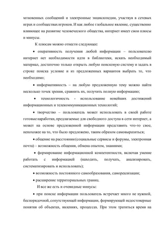 мгновенных сообщений и электронные энциклопедии, участвуя в сетевых
играх и сообществахигроков. И как любое глобальное явление, существенно
влияющее на развитие человеческого общества, интернет имеет свои плюсы
и минусы.
К плюсам можно отнести следующее:
 оперативность получения любой информации – пользователю
интернет нет необходимости идти в библиотеки, искать необходимый
материал, достаточно только открыть любую поисковую систему и задать в
строке поиска условие и из предложенных вариантов выбрать то, что
необходимо;
 информативность – на любую предложенную тему можно найти
несколько точек зрения, сравнить их, получить полную информацию;
 технологичность - использование новейших достижений
информационных и телекоммуникационных технологий;
 творчество – пользователь может использовать в своей работе
готовыенаработки, предлагаемые для свободного доступа в сети интернет, а
может на основе предложенной информации представить что-то свое,
непохожее на то, что было предложено, таким образом самовыразиться;
 общение на расстоянии(социальные сервисы и форумы, электронная
почта) – возможность общения, обмена опытом, знаниями;
 формирование информационной компетентности, включая умение
работать с информацией (находить, получать, анализировать,
систематизировать и использовать);
 возможность постоянного самообразования, самореализации;
 расширение территориальных границ.
И все же есть и очевидные минусы:
 при поиске информации пользователь встречает много не нужной,
беспорядочной, сопутствующей информации, формирующей недостоверные
понятия об объектах, явлениях, процессах. При этом тратиться время на
 