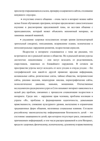 просмотр открывающихсяссылок, проверкусодержимогосайтов, отсеивание
ненужного «мусора».
 отсутствие очного общения – очень часто в интернет можно найти
целые блоки обучающих программ, которые предполагают самостоятельное
изучение и рассмотрение предложенной темы, но все-таки общение с
преподавателем, который может объяснить непонятный материал, не
заменишь никакой машиной;
 ухудшение здоровья пользователя: потеря зрения (компьютерный
зрительный синдром), гиподинамия, искривление осанки, психические и
интеллектуальные нарушения развития, подростковая агрессия.
Подростки в интернете сталкиваются с теми же рисками, что
встречаются им в реальной жизни в обществе. Но в реальной жизни угрозы
достаточно локализованы – они могут исходить от родственников,
сверстников, знакомых из ближайшего окружения. В сетевом же
пространстве угрозы могут исходить от кого угодно и откуда угодно – без
географической или какой-то другой привязки: вредная информация,
асоциальные сайты, религиозные секты, тайные общества, экстремистские
сайты, реклама насилия, нецензурная лексика, порнографические сайты,
психологическое давление, маньяки, мошенники. Отечественные
исследователи средирисков и угроз в Сети называют интернет-зависимость и
целый ряд проблем, связанных с процессом социализации подростков в
интернете. Среди них – нарушение прав человека, проблема изоляции и
утраты «Я», проблема в формировании идентичности, девальвация
нравственности, снижение культурного уровня, вытеснение и ограничение
традиционных форм общения, негативные социальные влияния. Согласно
российскому законодательству информационная безопасность детей – это
состояние защищенности детей, при котором отсутствует риск, связанный с
причинением информацией, в том числе распространяемой в сети Интернет,
вреда их здоровью, физическому, психическому, духовномуинравственному
 