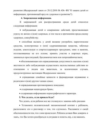развитию (Федеральный закон от 29.12.2010 № 436- ФЗ "О защите детей от
информации, причиняющей вред их здоровью и развитию").
4. Запрещенная информация.
К запрещенной для распространения среди детей относится
следующая информация:
 побуждающая детей к совершению действий, представляющих
угрозу их жизни и (или) здоровью, в том числе к причинению вреда своему
здоровью, самоубийству;
 способная вызвать у детей желание употребить наркотические
средства, психотропные и (или) одурманивающие вещества, табачные
изделия, алкогольную и спиртосодержащую продукцию, пиво и напитки,
изготавливаемые на его основе, принять участие в азартных играх,
заниматься проституцией, бродяжничеством или попрошайничеством;
 обосновывающая или оправдывающая допустимость насилия и (или)
жестокости либо побуждающая осуществлять насильственные действия по
отношению к людям или животным, за исключением случаев,
предусмотренных настоящим Федеральным законом;
 отрицающая семейные ценности и формирующая неуважение к
родителям и (или) другим членам семьи;
 оправдывающая противоправное поведение;
 содержащая нецензурную брань;
 содержащая информацию порнографического характера.
5. Что делать, если пришла беда?
Что делать, если ребенок все же столкнулся с какими-либо рисками
 Установите положительный эмоциональный контакт с ребенком,
расположите его к разговору о том, что случилось. Расскажите о своей
обеспокоенноститем, что с ним происходит. Ребенокдолжен Вам доверять и
знать, что Вы хотите разобраться в ситуации и помочь ему, а не наказать.
 