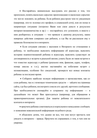  Постарайтесь внимательно выслушать его рассказ о том, что
произошло, понять насколько серьезно произошедшее и насколько серьезно
это могло повлиять на ребенка. Если ребенок расстроен чем-то увиденным
(например, кто-то взломал его профиль в социальной сети), или он попал в
неприятную ситуацию (потратил Ваши или свои деньги в результате
интернет-мошенничества и пр.) — постарайтесь его успокоить и вместе с
ним разберитесь в ситуации — что привело к данному результату, какие
неверные действия совершил сам ребенок, а где Вы не рассказали ему о
правилах безопасности в интернете.
 Если ситуация связана с насилием в Интернете по отношению к
ребенку, то необходимо выяснить информацию об агрессоре, выяснить
историю взаимоотношений ребенка и агрессора, выяснить существует ли
договоренность о встрече в реальной жизни; узнать были ли такие встречи и
что известно агрессору о ребенке (реальное имя, фамилия, адрес, телефон,
номер школы и т.п.), жестко настаивайте на избегании встреч с
незнакомцами, особенно без свидетелей, проверьте все новые контакты
ребенка за последнее время.
 Соберите наиболее полную информацию о происшествии, как со
слов ребенка, так и с помощью технических средств — зайдите на страницы
сайта, где был ребенок, посмотрите список его друзей, прочтите сообщения.
При необходимости скопируйте и сохраните эту информацию — в
дальнейшем это может Вам пригодиться (например, для обращения в
правоохранительные органы). Для защиты ребенка от нежелательного
контента в интернете:
 приучите ребенка советоваться со взрослымии немедленно сообщать
о появлении нежелательной информации подобного рода;
 объясните детям, что далеко не все, что они могут прочесть или
увидеть в интернете – правда. Приучите их спрашивать о том, в чем они не
уверены;
 