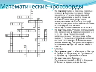 Математические кроссворды По горизонтали: 2. Единица с шестью
нулями. 4. Единица площади, равная
10000 м2. 6. Отрезок, соединяющий
центр окружности и любую точку на
ней. 10. Суммы длин всех сторон
многоугольника. 11. Дробь, у которой
числитель меньше знаменателя. 12. Знак,
используемый для записи
числа. 14. Закон сложения: а + в = в + а.
 По вертикали: 1. Фигуры, совпадающие
при наложении. 3. Закон умножения (а +
в) с = ас + вс.5. Прямоугольный
параллелепипед, у которого все ребра
равны. 7. Название отрезков, из которых
состоит треугольник. 8. Единица масс,
равная 1000 кг. 9. Равенство, содержащее
неизвестное.14. Третий разряд любого
класса.
 Ответы:
 По горизонтали: 2. Миллион. 4. Гектар.
6. Радиус. 10. Периметр. 11. Правильная.
12. Цифра. 14. Переместительный.
 По вертикали: 1. Равные. 3.
Распределительный. 5. Куб. 7. Стороны.
8. Тонна. 9. Уравнение. 13. Сотни.
 