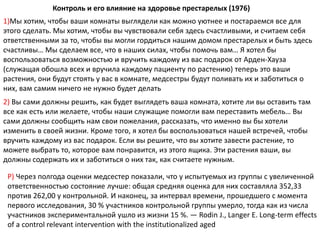 1)Мы хотим, чтобы ваши комнаты выглядели как можно уютнее и постараемся все для
этого сделать. Мы хотим, чтобы вы чувствовали себя здесь счастливыми, и считаем себя
ответственными за то, чтобы вы могли гордиться нашим домом престарелых и быть здесь
счастливы… Мы сделаем все, что в наших силах, чтобы помочь вам… Я хотел бы
воспользоваться возможностью и вручить каждому из вас подарок от Арден-Хауза
(служащая обошла всех и вручила каждому пациенту по растению) теперь это ваши
растения, они будут стоять у вас в комнате, медсестры будут поливать их и заботиться о
них, вам самим ничего не нужно будет делать
2) Вы сами должны решить, как будет выглядеть ваша комната, хотите ли вы оставить там
все как есть или желаете, чтобы наши служащие помогли вам переставить мебель… Вы
сами должны сообщить нам свои пожелания, рассказать, что именно вы бы хотели
изменить в своей жизни. Кроме того, я хотел бы воспользоваться нашей встречей, чтобы
вручить каждому из вас подарок. Если вы решите, что вы хотите завести растение, то
можете выбрать то, которое вам понравится, из этого ящика. Эти растения ваши, вы
должны содержать их и заботиться о них так, как считаете нужным.
Контроль и его влияние на здоровье престарелых (1976)
Р) Через полгода оценки медсестер показали, что у испытуемых из группы с увеличенной
ответственностью состояние лучше: общая средняя оценка для них составляла 352,33
против 262,00 у контрольной. И наконец, за интервал времени, прошедшего с момента
первого исследования, 30 % участников контрольной группы умерло, тогда как из числа
участников экспериментальной ушло из жизни 15 %. — Rodin J., Langer E. Long-term effects
of a control relevant intervention with the institutionalized aged
 