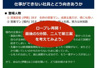 ■ 登場⼈物
 ① 営業部⻑ (伊藤) 39才 ⽣粋の営業マン。成果主義だが、情にも厚い
 ② 営業マン (堀内) 35才 営業経験の⻑い新⼈社員。実⼒は未知数
仕事ができない社員とどう向きあうか
堀内の主張はこうだった。 
 ・⾯談の時に営業経験が⻑いと⾔ったが、補佐に回ることが多かったため 
  ⾃らが主体的に営業活動をしていたわけではなかった。その点で誤解が 
  起きてしまい、申し訳なく思っている。
 ・先輩からは新規顧客開拓を任されたが、まったく経験がなく、またどこ 
  から聞いていいのかもわからないために困っていた。
 ・⼼を⼊れなおして、誠⼼誠意がんばるので、もう⼀度チャンスがほしい
さて、あなた(伊藤)はこの話を聞いて、どう話を続けますか？
ロープレ再開！
最後の5分間、⼆⼈で第三案
を考えてみよう。
 