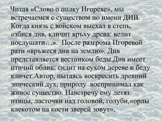 Читая «Слово о полку Игореве», мы
встречаемся с существом по имени ДИВ.
Когда князь с войском выехал в степь,
«збися див, кличит връху древа: велит
послушати…». После разгрома Игоревой
рати «връжеся див на землю». Див
представляется вестником беды.Див имеет
птичий облик: сидит на сухом дереве и беду
кличет.Автор, пытаясь воскресить древний
эпический дух, природу воспринимал как
живое существо. Навстречу ему летят
птицы, ласточки над головой, голуби,«орлы
клекотом на кости зверей зовут».
 