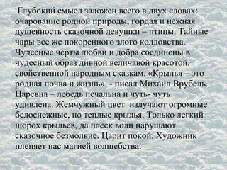 Глубокий смысл заложен всего в двух словах:
очарование родной природы, гордая и нежная
душевность сказочной девушки – птицы. Тайные
чары все же покоренного злого колдовства.
Чудесные черты любви и добра соединены в
чудесный образ дивной величавой красотой,
свойственной народным сказкам. «Крылья – это
родная почва и жизнь», - писал Михаил Врубель.
Царевна – лебедь печальна и чуть- чуть
удивлена. Жемчужный цвет излучают огромные
белоснежные, но теплые крылья. Только легкий
шорох крыльев, да плеск волн нарушают
сказочное безмолвие. Царит покой. Художник
пленяет нас магией волшебства.
 