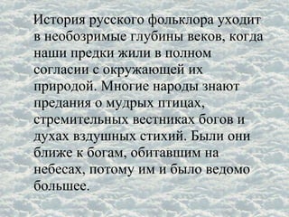 История русского фольклора уходит
в необозримые глубины веков, когда
наши предки жили в полном
согласии с окружающей их
природой. Многие народы знают
предания о мудрых птицах,
стремительных вестниках богов и
духах вздушных стихий. Были они
ближе к богам, обитавшим на
небесах, потому им и было ведомо
большее.
 