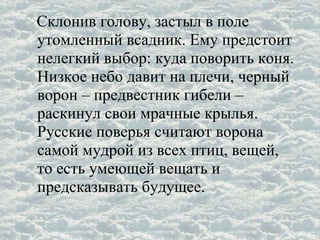 Склонив голову, застыл в поле
утомленный всадник. Ему предстоит
нелегкий выбор: куда поворить коня.
Низкое небо давит на плечи, черный
ворон – предвестник гибели –
раскинул свои мрачные крылья.
Русские поверья считают ворона
самой мудрой из всех птиц, вещей,
то есть умеющей вещать и
предсказывать будущее.
 