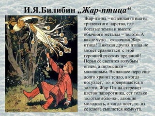 И.Я.Билибин „Жар-птица“
Жар-птица – огненная птица из
тридевятого царства, где
богатые земли и вместо
обычного металла – золото. А
какое чудо – сказочная Жар-
птица! Никакая другая птица не
может сравниться с этой
героиней русских преданий!
Перья ее светятся голубым
огнем, а подмышки –
малиновым. Выпавшее перо еще
долго хранит тепло, а когда
потухает, то превращается в
золото. Жар-Птица стережет
цветок папоротника, ест только
золотые яблочки, дающие
молодость, а когда поет, то из
ее клюва сыплются жемчуга.
 