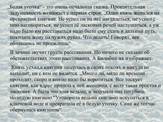 „Белая уточка“ - это очень печальная сказка. Пронзительная
задушевность возникает с первых строк: „Один князь женился на
прекрасной княгине. Не успел он на неё наглядеться, не успел с
нею наговориться, не успел её ласковых речей наслушаться, а уж
надо было им расставаться надо было ему ехать в дальний путь,
покидать жену на чужих руках. Что делать! Говорят, век
обнявшись не просидишь“
В зачине звучит грусть расставания. Но ничего не сказано об
обстоятельствах этого расставания. А Билибин их изображает.
Князь уехал,а княгиня заперлась в своих покоях и никуда не
выходит, ни с кем не видится. „Много ли, мало ли времени
проходит, скоро и князю надо бы воротиться. Все тоскует
княгиня, как вдруг пришла к ней женщина, с виду такая простая и
ласковая. А была это злая ведьма, и задумала она погубить
молодую княгиню.“Уговорила ведьма княгиню искупаться в
ключевой воде и превратила её в белую уточку. Сама же тотчас
обернулась княгинею“.
 