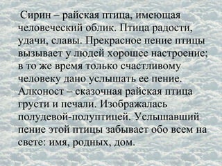 Сирин – райская птица, имеющая
человеческий облик. Птица радости,
удачи, славы. Прекрасное пение птицы
вызывает у людей хорошее настроение;
в то же время только счастливому
человеку дано услышать ее пение.
Алконост – сказочная райская птица
грусти и печали. Изображалась
полудевой-полуптицей. Услышавший
пение этой птицы забывает обо всем на
свете: имя, родных, дом.
 