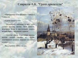 Саврасов А.К. "Грачи прилетели"
«Прекрасное-есть жизнь» - говорил
Саврасов.
«Грачи прилетели»
Подойдите поближе и ваш слух
уловит музыку весны. Звон капели,
журчание воды в проталинах, шорох
ветвей берез, грачиный гормон.
Кричат грачи – вестники весны,
вьется сизый дымок из трубы
деревянного домика, мерцает весеннее
солнце.
Вы слышите пение весны.
 