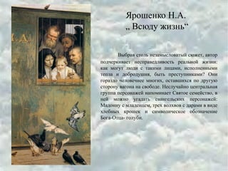 Ярошенко Н.А.
„ Всюду жизнь“
Выбрав столь незамысловатый сюжет, автор
подчеркивает несправедливость реальной жизни:
как могут люди с такими лицами, исполненными
тепла и добродушия, быть преступниками? Они
гораздо человечнее многих, оставшихся по другую
сторону вагона на свободе. Неслучайно центральная
группа персонажей напоминает Святое семейство, в
ней можно угадать евангельских персонажей:
Мадонну с младенцем, трех волхвов с дарами в виде
хлебных крошек и символическое обозначение
Бога-Отца- голуби.
 