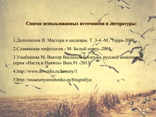 Список использованных источников и литературы:Список использованных источников и литературы:
1.Долгополов И. Мастера и шедевры. Т .3-4.-М.: Терра-2008
2.Славянская мифология.- М: Белый город.-2001
3.Улыбашева М. Виктор Васнецов.Богатырь русской живописи/
серия «Настя и Никита» Вып.91.-2013
4.http://www.artvedia.ru/history/1
5.http://museumyaroshenko.ru/biografiya
 