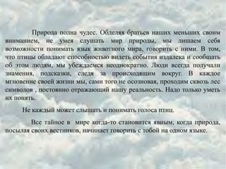 Природа полна чудес. Обделяя братьев наших меньших своим
вниманием, не умея слушать мир природы, мы лишаем себя
возможности понимать язык животного мира, говорить с ними. В том,
что птицы обладают способностью видеть события издалека и сообщать
об этом людям, мы убеждаемся неоднократно. Люди всегда получали
знамения, подсказки, следя за происходящим вокруг. В каждое
мгновение своей жизни мы, сами того не осозновая, проходим сквозь лес
символов , постоянно отражающий нашу реальность. Надо только уметь
их понять.
Не каждый может слышать и понимать голоса птиц.
Все тайное в мире когда-то становится явным, когда природа,
посылая своих вестников, начинает говорить с тобой на одном языке.
 