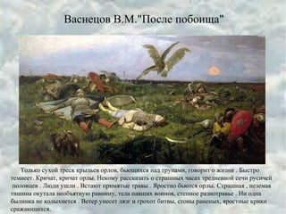 Васнецов В.М."После побоища"
Только сухой треск крыльев орлов, бьющихся над трупами, говорит о жизни . Быстро
темнеет. Кричат, кричат орлы. Некому рассказать о страшных часах тредневной сечи русичей
половцев . Люди ушли . Встают примятые травы . Яростно бьются орлы. Страшная , неземая
тишина окутала необъятную равнину, тела павших воинов, степное разнотравье . Ни одна
былинка не колыхнется . Ветер унесет лязг и грохот битвы, стоны раненых, яростные крики
сражающихся.
 