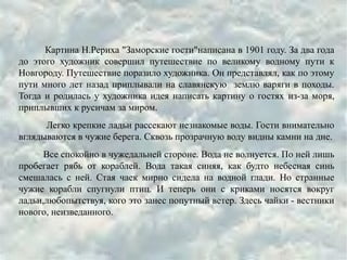 Картина Н.Рериха "Заморские гости"написана в 1901 году. За два года
до этого художник совершил путешествие по великому водному пути к
Новгороду. Путешествие поразило художника. Он представлял, как по этому
пути много лет назад приплывали на славянскую землю варяги в походы.
Тогда и родилась у художника идея написать картину о гостях из-за моря,
приплывших к русичам за миром.
Легко крепкие ладьи рассекают незнакомые воды. Гости внимательно
вглядываются в чужие берега. Сквозь прозрачную воду видны камни на дне.
Все спокойно в чужедальней стороне. Вода не волнуется. По ней лишь
пробегает рябь от кораблей. Вода такая синяя, как будто небесная синь
смешалась с ней. Стая чаек мирно сидела на водной глади. Но странные
чужие корабли спугнули птиц. И теперь они с криками носятся вокруг
ладьи,любопытствуя, кого это занес попутный ветер. Здесь чайки - вестники
нового, неизведанного.
 
