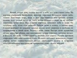 Ясный летний день, солнце высоко в небе, его лучи слепят глаза. На
картине изображен бескрайний простор, огромное бездонное синее небо,
темное блестящее море, вода в нем переливается под яркими лучами
солнца, дует теплый ветер, от этого волны бушуют в море, на их гребнях
появилась белая пена. Все полотно картины занимают небо и море. По
голубому небу летит стая лебедей. Лебеди летят к солнцу, в теплые края.
Солнце освещает их широкие крылья, птицы летят уверенно и свободно по
направлению к своей цели. Рядом с ними также быстро летят пушистые
легкие перистые облака, они напоминают легкие перышки, которые витают
в воздухе. По морю плывет корабль, развеяв свои паруса. Рылова прозвали
«чародеем тайн сине-зелёного тона». В своих пейзажах живописец создает
образы вечно торжествующей жизни: свободного полёта в незримом
голубом небесном пространстве прекрасных птиц - белых лебедей.
 