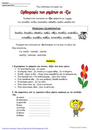 Πώς υιοθετήσαμε ένα κομμάτι γης
Τα ρήματα που τελειώνουν σε –ίζω, γράφονται με –ι γιώτα.
π.χ. τριγυρίζω, ποτίζω, ζωγραφίζω, καθαρίζω, ξυρίζω, μαυρίζω κλπ.
ΠΡΟΣΟΧΗ ΕΞΑΙΡΟΥΝΤΑΙ:
δανείζω, δακρύζω, αθροίζω, πρήζω, πήζω, δανείζω, αναβλύζω,
κελαρύζω, συγχύζω, σφύζω, κατακλύζω, γογγύζω
Τα ρήματα που τελειώνουν σε –ίζω διατηρούν το ι σε όλες τις λέξεις της
ίδιας οικογένειας.
π.χ. γυρίζω – γυρισµός - γύρισµα
σκαλίζω – σκάλισµα – σκαλιστήρι
Ασκήσεις
1.Συμπληρώνω τα γράμματα που λείπουν. Βάζω τόνο όπου πρέπει.
 Το τριαντάφυλλο μυρ…..ζει ωραία.
 Ο μπαμπάς τηγαν…..ζει πατάτες κι η μαμά καθαρ…..ζει το δωμάτιο.
 Συνηθ.....ζουμε να δαν…...ζουμε στους συμμαθητές μας τα πράγματά μας.
 Ένα τραγούδι λέει: «Τα παιδιά ζωγραφ…...ζουν στον τοίχο»
 Στην πρόσθεση αθρ..….ζω τους αριθμούς, δηλαδή προσθέτω.
 Ο κηπουρός φροντ…..ζει τον κήπο.
 Όταν τρώω πολύ, πρ…..ζεται η κοιλιά μου.
 Όταν συγκινούμαι, δακρ…..ζουν τα μάτια μου.
2. Να σχηματίσεις από τις παρακάτω λέξεις ρήματα παράγωγα με την κατάληξη
–ίζω.
α) χώρια ……………………………………………
β) καληνύχτα ……………………………………………
γ) φροντίδα ……………………………………………
δ) φως ……………………………………………
ε) αντίκρυ ……………………………………………
στ) ελπίδα ……………………………………………
ζ) δάνειο ……………………………………………
η) δάκρυ ……………………………………………
ONOMA:____________________
ΗΜΕΡΟΜΗΝΙΑ:____________
Η τάξη της κυρίας Γεωργίας
Επιμέλεια επανάληψης: Χρήστος Χαρμπής http://kritiria.blogspot.gr σελ.34
 