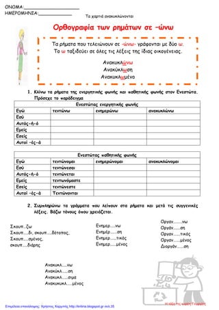 Τα χαρτιά ανακυκλώνονται
Ορθογραφία των ρημάτων σε –ώνω
1. Κλίνω τα ρήματα της ενεργητικής φωνής και παθητικής φωνής στον Ενεστώτα.
Πρόσεχε το παράδειγμα
Ενεστώτας ενεργητικής φωνής
Εγώ τεντώνω ενημερώνω ανακυκλώνω
Εσύ
Αυτός-ή-ό
Εμείς
Εσείς
Αυτοί –ές-ά
Ενεστώτας παθητικής φωνής
Εγώ τεντώνομαι ενημερώνομαι ανακυκλώνομαι
Εσύ τεντώνεσαι
Αυτός-ή-ό τεντώνεται
Εμείς τεντωνόμαστε
Εσείς τεντώνεστε
Αυτοί –ές-ά Τεντώνονται
2. Συμπληρώνω τα γράμματα που λείπουν στα ρήματα και μετά τις συγγενικές
λέξεις. Βάζω τόνους όπου χρειάζεται.
Τα ρήματα που τελειώνουν σε -ώνω- γράφονται με δύο ω.
Το ω ταξιδεύει σε όλες τις λέξεις της ίδιας οικογένειας.
Ανακυκλώνω
Ανακύκλωση
Ανακυκλωμένο
ONOMA:____________________
ΗΜΕΡΟΜΗΝΙΑ:____________
Σκουπ…ζω
Σκουπ…..δι, σκουπ…..δότοπος,
Σκουπ..…σμένος,
σκουπ…..διάρης
Ενημερ…..νω
Ενημέρ….…ση
Ενημερ…...τικός
Ενημερ..….μένος
Οργαν………νω
Οργάν….…ση
Οργαν…….τικός
Οργαν…….μένος
Διοργάν…….ση
Ανακυκλ…..νω
Ανακύκλ…...ση
Ανακυκλ…...σιμα
Ανακυκυκλ……μένος
Η τάξη της κυρίας Γεωργίας
Επιμέλεια επανάληψης: Χρήστος Χαρμπής http://kritiria.blogspot.gr σελ.35
 