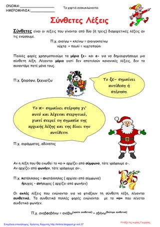 Σύνθετες Λέξεις
Τα χαρτιά ανακυκλώνονται
Σύνθετες είναι οι λέξεις που γίνονται από δύο (ή τρεις) διαφορετικές λέξεις αν
τις ενώσουμε.
Π.χ. ανοίγω + κλείνω = ανοιγοκλείνω
νύχτα + πουλί = νυχτοπούλι
Πολλές φορές χρησιμοποιούμε τα μόρια ξε- και α- για να δημιουργήσουμε μια
σύνθετη λέξη. Λέγονται μόρια γιατί δεν αποτελούν κανονικές λέξεις, δεν τα
συναντάμε ποτέ μόνα τους.
Π.χ. ξεγράφω, ξεχωρίζω
Π.χ. αγράμματος, αδύνατος
Αν η λέξη που θα ενωθεί το «α-» αρχίζει από σύμφωνο, τότε γράφουμε α-.
Aν αρχίζει από φωνήεν, τότε γράφουμε αν-.
Π.χ. κατάλληλος – ακατάλληλος ( αρχίσει από σύμφωνο)
ήσυχος – ανήσυχος ( αρχίζει από φωνήεν)
Οι απλές λέξεις που ενώνονται για να φτιάξουν τη σύνθετη λέξη, λέγονται
συνθετικά. Τα συνθετικά πολλές φορές ενώνονται με το «ο» που λέγεται
συνδετικό φωνήεν.
Π.χ. αναβοσβήνω = ανάβω(πρώτο συνθετικό)
+ σβήνω(δεύτερο συνθετικό)
Το α- σημαίνει στέρηση γι’
αυτό και λέγεται στερητικό,
γιατί στερεί τη σημασία της
αρχικής λέξης και της δίνει την
αντίθετη.
Το ξε- σημαίνει
αντίθεση ή
στέρηση.
ONOMA:_________________
ΗΜΕΡΟΜΗΝΙΑ:____________
Η τάξη της κυρίας Γεωργίας
Επιμέλεια επανάληψης: Χρήστος Χαρμπής http://kritiria.blogspot.gr σελ.37
 