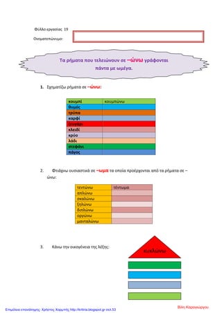 Φύλλο εργασίας 19
Ονοματεπώνυμο:
1. Σχηματίζω ρήματα σε –ώνω:
2. Φτιάχνω ουσιαστικά σε –ωμα τα οποία προέρχονται από τα ρήματα σε –
ώνω:
τεντώνω τέντωμα
απλώνω
σκαλώνω
ξηλώνω
διπλώνω
οργώνω
μανταλώνω
3. Κάνω την οικογένεια της λέξης:
κουμπί κουμπώνω
θυμός
τρύπα
καρφί
ζευγάρι
κλειδί
κρύο
λάδι
στεφάνι
πάγος
Τα ρήματα που τελειώνουν σε –ώνω γράφονται
πάντα με ωμέγα.
κυκλώνω
Βίλη Καραγιώργου
Επιμέλεια επανάληψης: Χρήστος Χαρμπής http://kritiria.blogspot.gr σελ.53
 