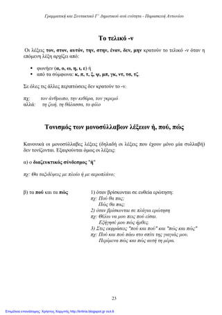 Γραμματική και Συντακτικό Γ’ Δημοτικού ανά ενότητα - Παρασκευή Αντωνίου
23
ΤΤοο ττεελλιικκόό --νν
Οι λέξεις τον, στον, αυτόν, την, στην, έναν, δεν, μην κρατούν το τελικό -ν όταν η
επόμενη λέξη αρχίζει από:
 φωνήεν (α, ο, ω, η, ι, ε) ή
 από τα σύμφωνα: κ, π, τ, ξ, ψ, μπ, γκ, ντ, τσ, τζ.
Σε όλες τις άλλες περιπτώσεις δεν κρατούν το -ν.
πχ: τον άνθρωπο, την κιθάρα, τον γκρεμό
αλλά: τη ζωή, τη θάλασσα, το φίλο
ΤΤοοννιισσμμόόςς ττωωνν μμοοννοοσσύύλλλλααββωωνν λλέέξξεεωωνν ήή,, πποούύ,, ππώώςς
Κανονικά οι μονοσύλλαβες λέξεις (δηλαδή οι λέξεις που έχουν μόνο μία συλλαβή)
δεν τονίζονται. Εξαιρούνται όμως οι λέξεις:
α) ο διαζευκτικός σύνδεσμος "ή"
πχ: Θα ταξιδέψεις με πλοίο ή με αεροπλάνο;
β) τα πού και τα πώς 1) όταν βρίσκονται σε ευθεία ερώτηση:
πχ: Πού θα πας;
Πώς θα πας;
2) όταν βρίσκονται σε πλάγια ερώτηση
πχ: Θέλω να μου πεις πού είσαι.
Εξήγησέ μου πώς ήρθες.
3) Στις εκφράσεις "πού και πού" και "πώς και πώς"
πχ: Πού και πού πάω στο σπίτι της γιαγιάς μου.
Περίμενα πώς και πώς αυτή τη μέρα.
Επιμέλεια επανάληψης: Χρήστος Χαρμπής http://kritiria.blogspot.gr σελ.6
 